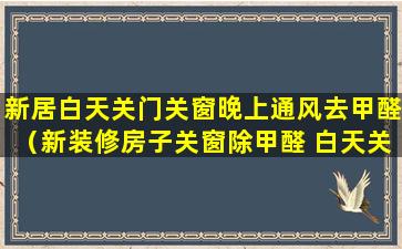 新居白天关门关窗晚上通风去甲醛（新装修房子关窗除甲醛 白天关还是晚上关）